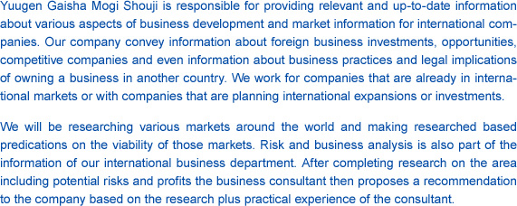 Yuugen Gaisha Mogi Shouji is responsible for providing relevant and up-to-date information about various aspects of business development and market information for international companies. Our company convey information about foreign business investments, opportunities, competitive companies and even information about business practices and legal implications of owning a business in another country. We work for companies that are already in international markets or with companies that are planning international expansions or investments.We will be researching various markets around the world and making researched based predications on the viability of those markets. Risk and business analysis is also part of the information of our international business department. After completing research on the area including potential risks and profits the business consultant then proposes a recommendation to the company based on the research plus practical experience of the consultant.